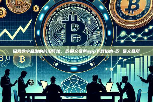 探索数字金融的前沿阵地，欧易交易所app下载指南-欧 易交易所