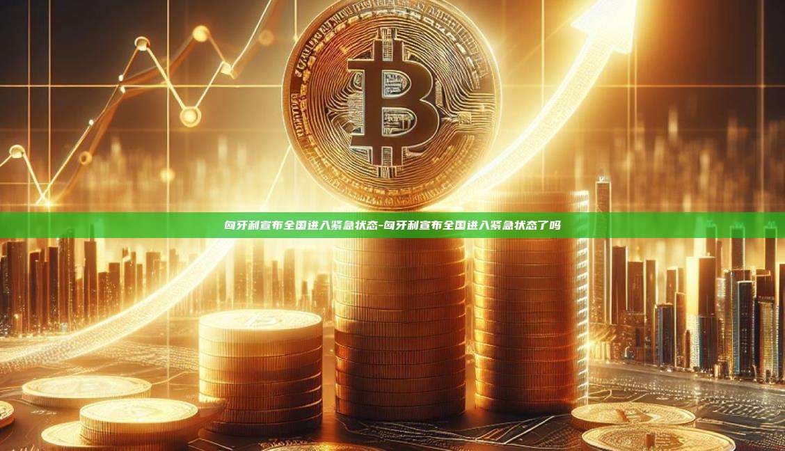 匈牙利宣布全国进入紧急状态-匈牙利宣布全国进入紧急状态了吗
