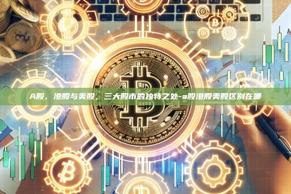 A股、港股与美股，三大股市的独特之处-a股港股美股区别在哪