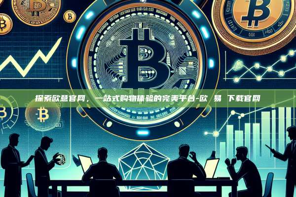 探索欧意官网，一站式购物体验的完美平台-欧 易 下载官网