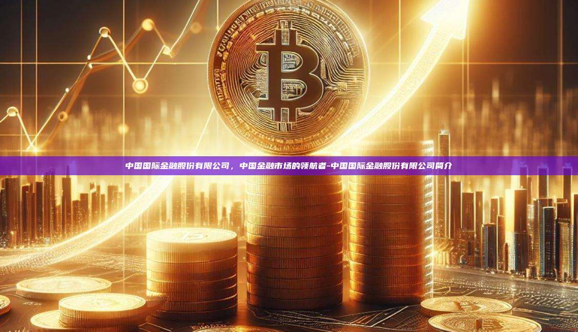 中国国际金融股份有限公司，中国金融市场的领航者-中国国际金融股份有限公司简介