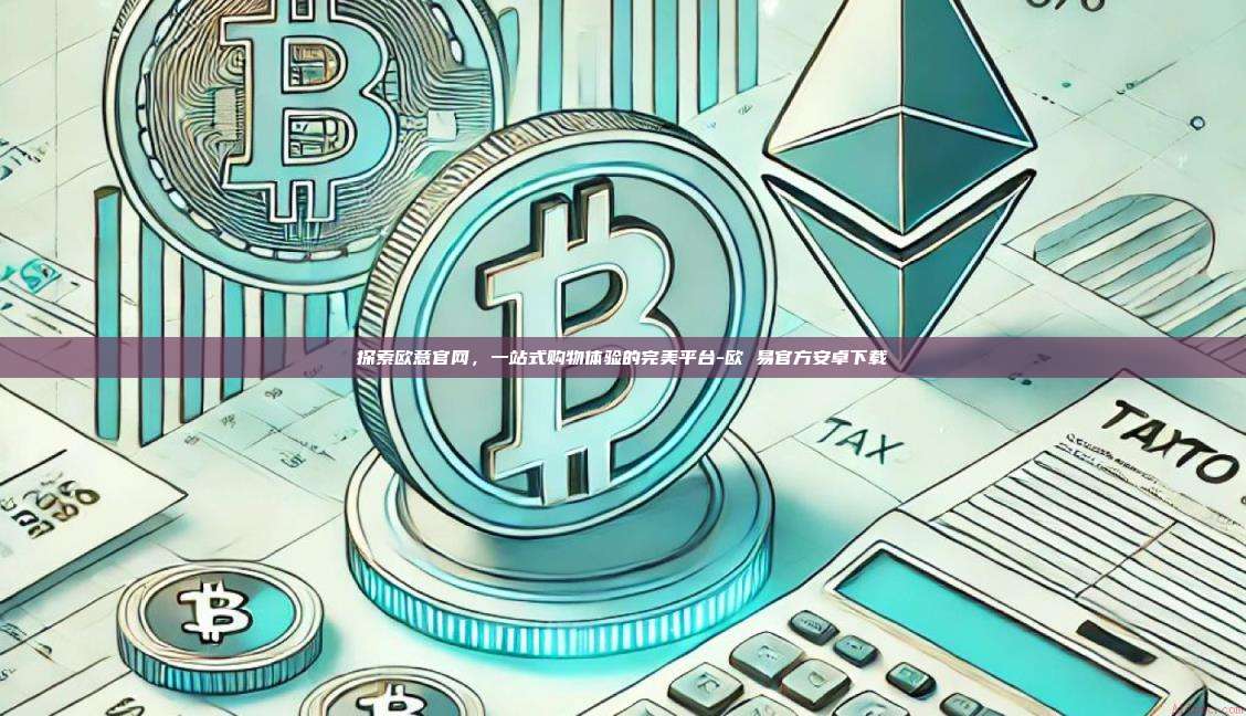 探索欧意官网，一站式购物体验的完美平台-欧 易官方安卓下载