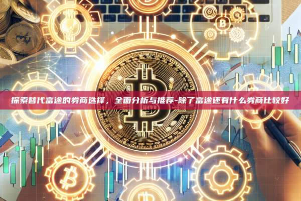探索替代富途的券商选择,全面分析与推荐-除了富途还有什么券商比较好