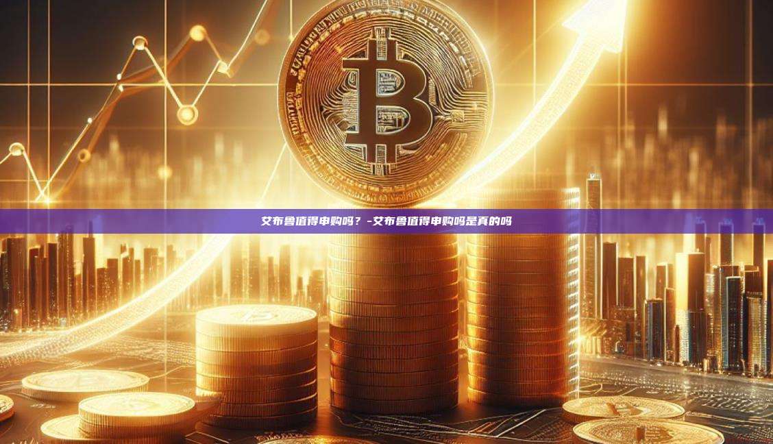 艾布鲁值得申购吗？-艾布鲁值得申购吗是真的吗