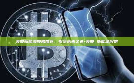 美股新能源股票推荐，投资未来之选-美股 新能源股票