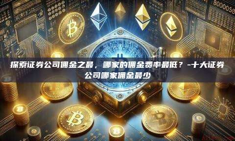 探索证券公司佣金之最，哪家的佣金费率最低？-十大证券公司哪家佣金最少