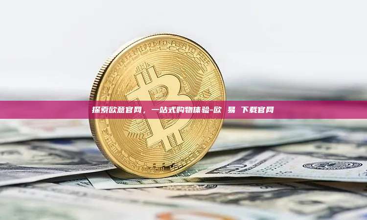 探索欧意官网，一站式购物体验-欧 易 下载官网