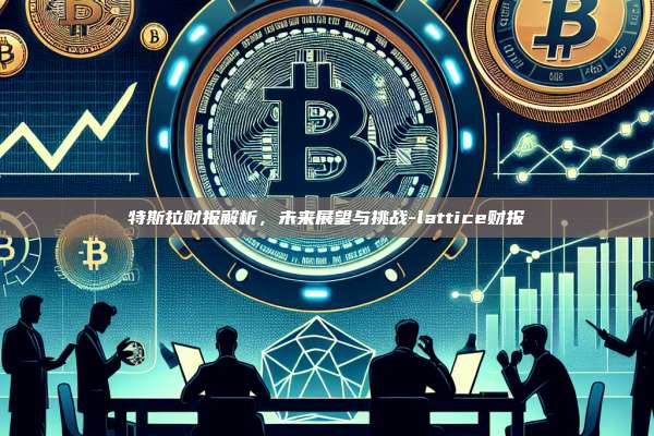 特斯拉财报解析，未来展望与挑战-lattice财报